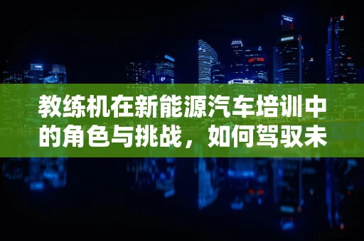教练机在新能源汽车培训中的角色与挑战，如何驾驭未来？