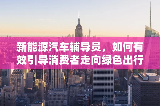新能源汽车辅导员，如何有效引导消费者走向绿色出行？