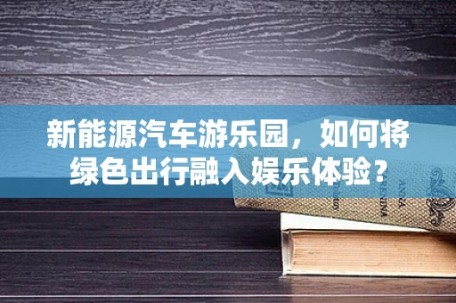 新能源汽车游乐园，如何将绿色出行融入娱乐体验？