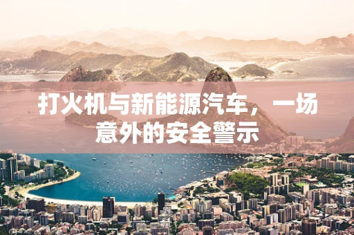 打火机与新能源汽车，一场意外的安全警示