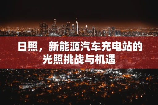 日照，新能源汽车充电站的光照挑战与机遇