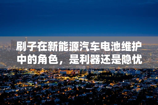 刷子在新能源汽车电池维护中的角色，是利器还是隐忧？