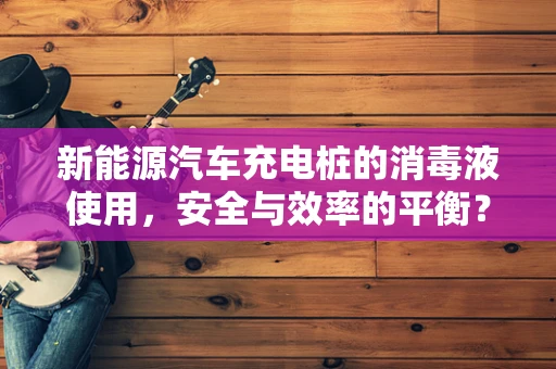 新能源汽车充电桩的消毒液使用，安全与效率的平衡？
