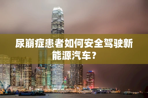尿崩症患者如何安全驾驶新能源汽车？