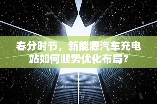 春分时节，新能源汽车充电站如何顺势优化布局？