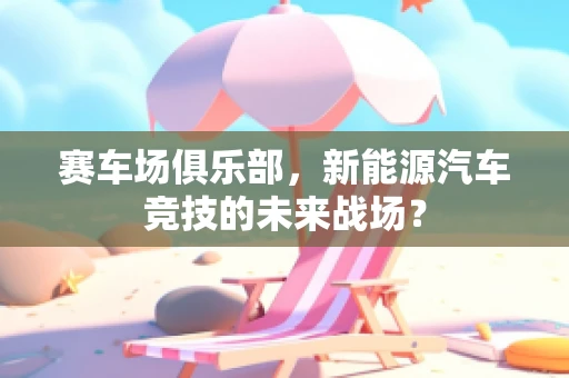 赛车场俱乐部，新能源汽车竞技的未来战场？