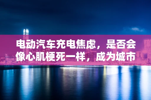 电动汽车充电焦虑，是否会像心肌梗死一样，成为城市生活的‘隐痛’？
