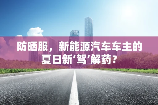 防晒服，新能源汽车车主的夏日新‘驾’解药？
