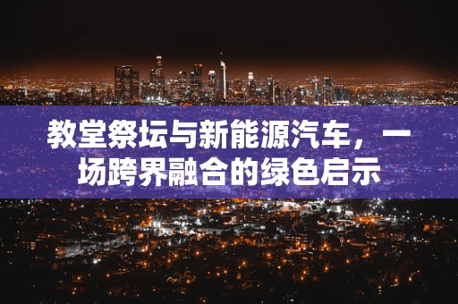 教堂祭坛与新能源汽车，一场跨界融合的绿色启示
