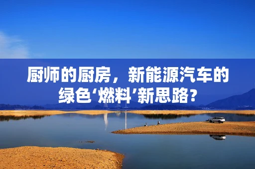 厨师的厨房，新能源汽车的绿色‘燃料’新思路？