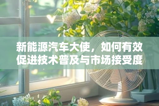 新能源汽车大使，如何有效促进技术普及与市场接受度？