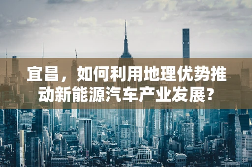 宜昌，如何利用地理优势推动新能源汽车产业发展？