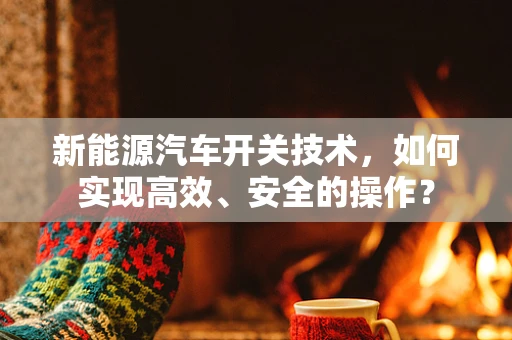 新能源汽车开关技术，如何实现高效、安全的操作？