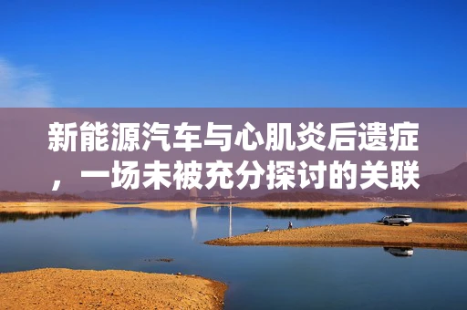 新能源汽车与心肌炎后遗症，一场未被充分探讨的关联？