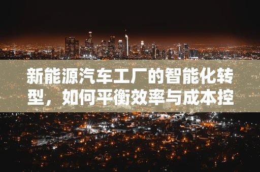 新能源汽车工厂的智能化转型，如何平衡效率与成本控制？