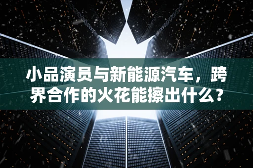 小品演员与新能源汽车，跨界合作的火花能擦出什么？