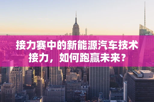 接力赛中的新能源汽车技术接力，如何跑赢未来？