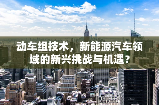 动车组技术，新能源汽车领域的新兴挑战与机遇？