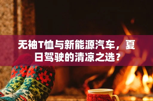 无袖T恤与新能源汽车，夏日驾驶的清凉之选？