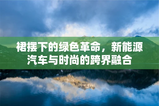 裙摆下的绿色革命，新能源汽车与时尚的跨界融合