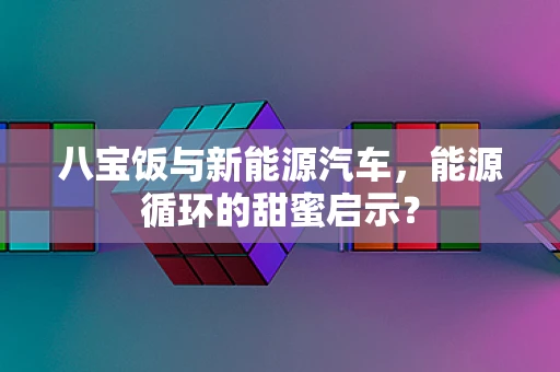 八宝饭与新能源汽车，能源循环的甜蜜启示？