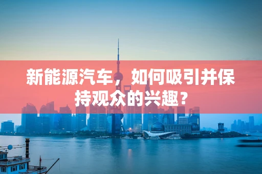 新能源汽车，如何吸引并保持观众的兴趣？