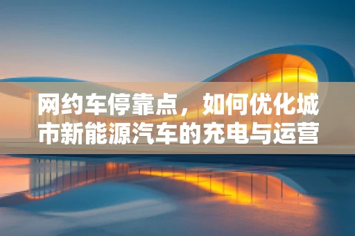 网约车停靠点，如何优化城市新能源汽车的充电与运营效率？