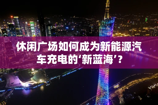 休闲广场如何成为新能源汽车充电的‘新蓝海’？