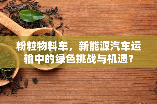 粉粒物料车，新能源汽车运输中的绿色挑战与机遇？