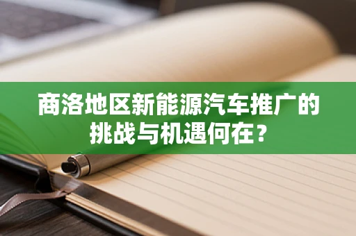 商洛地区新能源汽车推广的挑战与机遇何在？