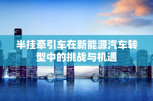 半挂牵引车在新能源汽车转型中的挑战与机遇