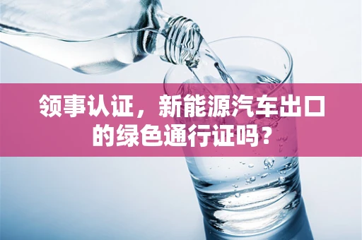 领事认证，新能源汽车出口的绿色通行证吗？