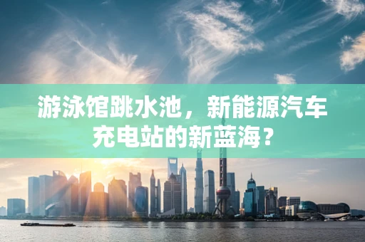 游泳馆跳水池，新能源汽车充电站的新蓝海？