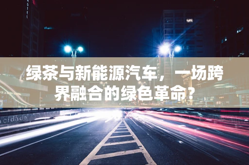 绿茶与新能源汽车，一场跨界融合的绿色革命？
