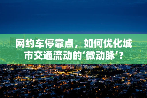 网约车停靠点，如何优化城市交通流动的‘微动脉’？