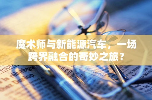 魔术师与新能源汽车，一场跨界融合的奇妙之旅？