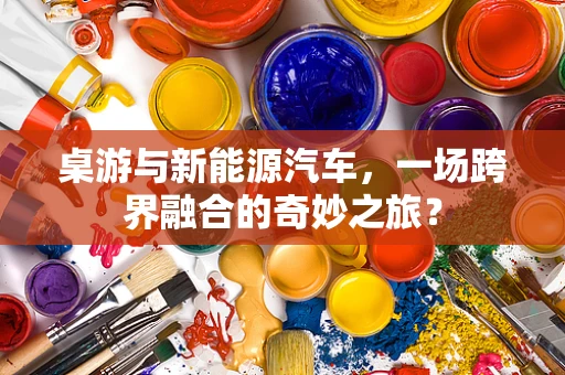 桌游与新能源汽车，一场跨界融合的奇妙之旅？