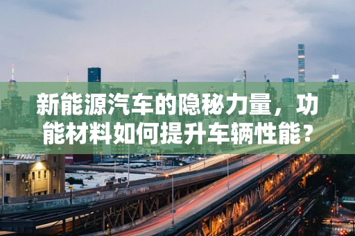 新能源汽车的隐秘力量，功能材料如何提升车辆性能？