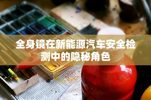 全身镜在新能源汽车安全检测中的隐秘角色