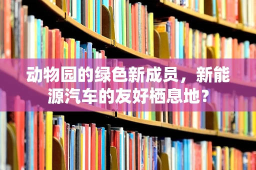 动物园的绿色新成员，新能源汽车的友好栖息地？