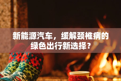 新能源汽车，缓解颈椎病的绿色出行新选择？