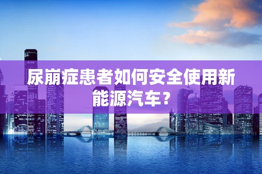 尿崩症患者如何安全使用新能源汽车？