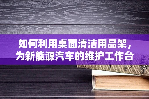 如何利用桌面清洁用品架，为新能源汽车的维护工作台增添便捷与整洁？