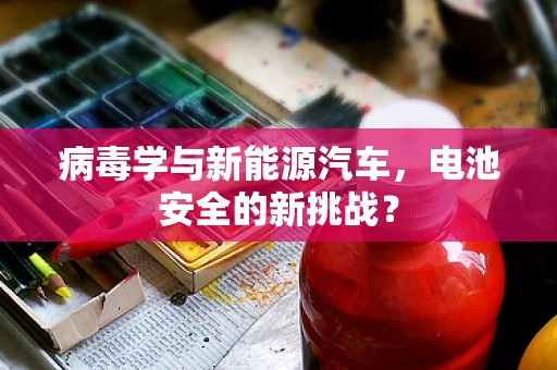 病毒学与新能源汽车，电池安全的新挑战？