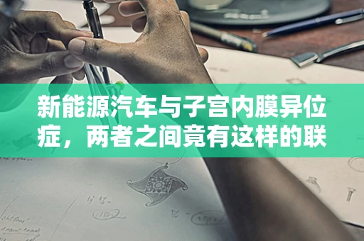 新能源汽车与子宫内膜异位症，两者之间竟有这样的联系？