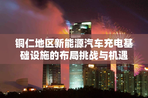 铜仁地区新能源汽车充电基础设施的布局挑战与机遇