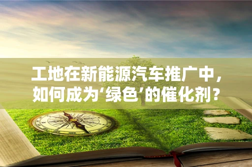 工地在新能源汽车推广中，如何成为‘绿色’的催化剂？