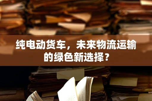 纯电动货车，未来物流运输的绿色新选择？