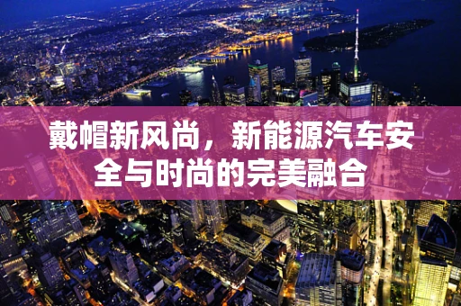 戴帽新风尚，新能源汽车安全与时尚的完美融合
