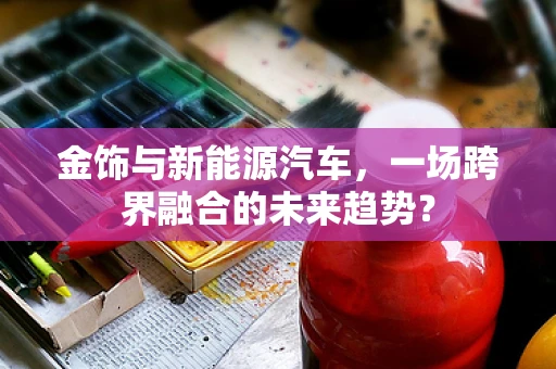 金饰与新能源汽车，一场跨界融合的未来趋势？